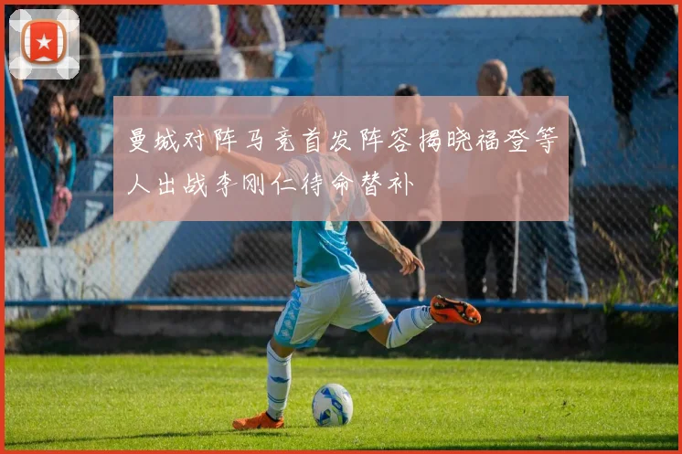 曼城对阵马竞首发阵容揭晓福登等人出战李刚仁待命替补
